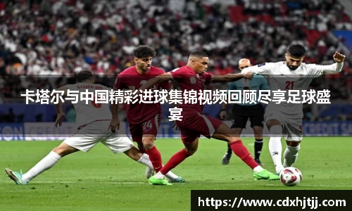 卡塔尔与中国精彩进球集锦视频回顾尽享足球盛宴