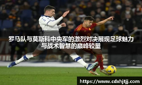 罗马队与莫斯科中央军的激烈对决展现足球魅力与战术智慧的巅峰较量